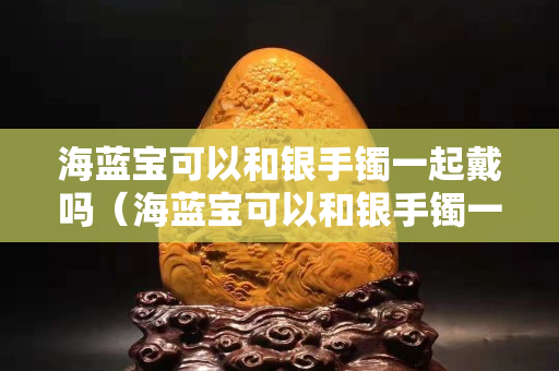 海藍寶可以和銀手鐲一起戴嗎（海藍寶可以和銀手鐲一起戴嗎女生）