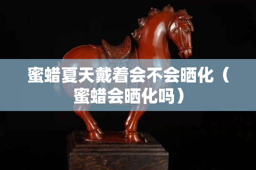 蜜蠟夏天戴著會不會曬化（蜜蠟會曬化嗎）