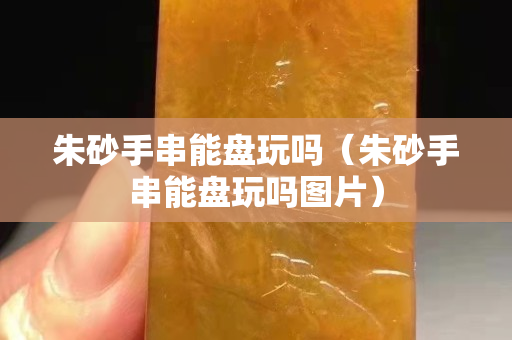 朱砂手串能盤玩嗎（朱砂手串能盤玩嗎圖片）