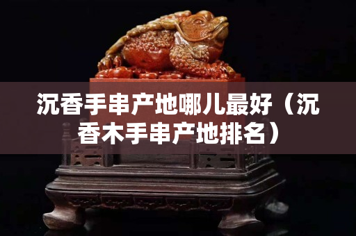 沉香手串產地哪兒最好（沉香木手串產地排名）