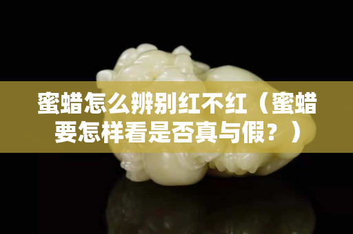 蜜蠟怎么辨別紅不紅（蜜蠟要怎樣看是否真與假？）