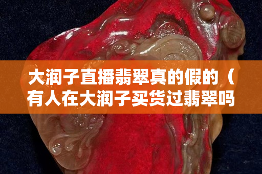 大潤子直播翡翠真的假的（有人在大潤子買貨過翡翠嗎）