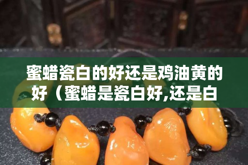 蜜蠟瓷白的好還是雞油黃的好（蜜蠟是瓷白好,還是白飄黃好？）