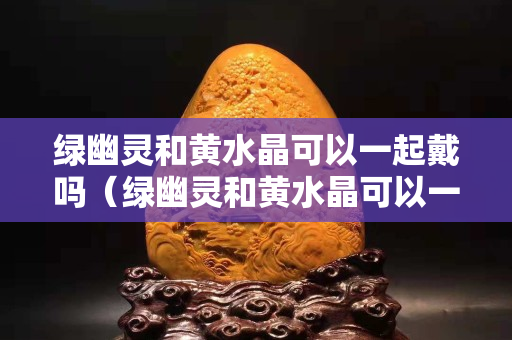 綠幽靈和黃水晶可以一起戴嗎（綠幽靈和黃水晶可以一起戴嗎女生）