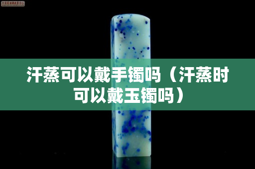 汗蒸可以戴手鐲嗎（汗蒸時(shí)可以戴玉鐲嗎）