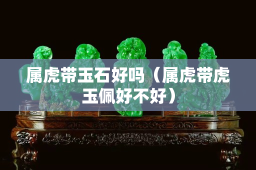 屬虎帶玉石好嗎（屬虎帶虎玉佩好不好）