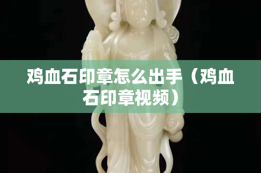 雞血石印章怎么出手（雞血石印章視頻）