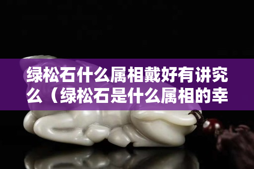 綠松石什么屬相戴好有講究么（綠松石是什么屬相的幸運石）