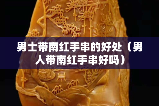 男士帶南紅手串的好處（男人帶南紅手串好嗎）