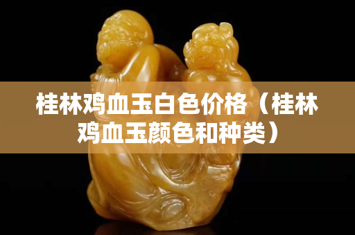 桂林雞血玉白色價格（桂林雞血玉顏色和種類）