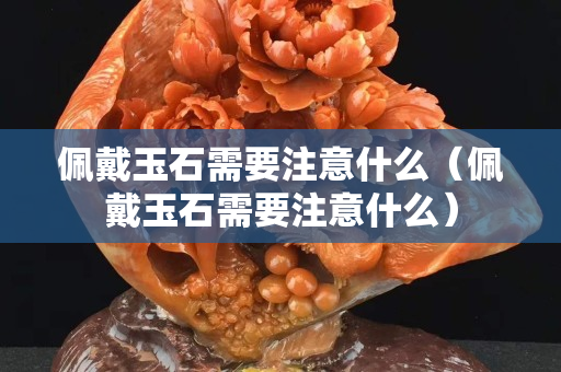 佩戴玉石需要注意什么（佩戴玉石需要注意什么）