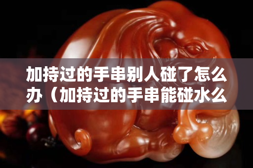 加持過的手串別人碰了怎么辦（加持過的手串能碰水么）