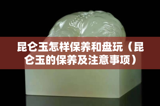 昆侖玉怎樣保養和盤玩（昆侖玉的保養及注意事項）