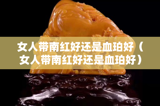 女人帶南紅好還是血珀好（女人帶南紅好還是血珀好）