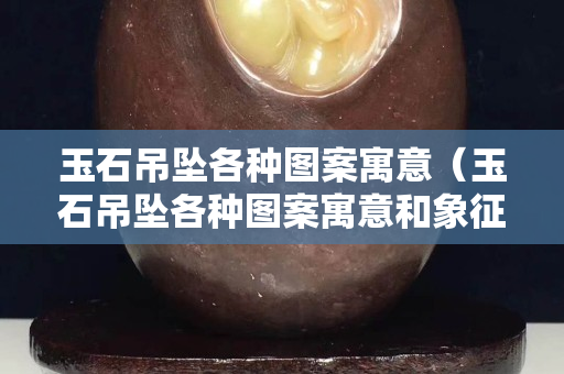 玉石吊墜各種圖案寓意（玉石吊墜各種圖案寓意和象征）