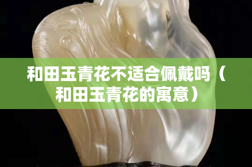 和田玉青花不適合佩戴嗎（和田玉青花的寓意）