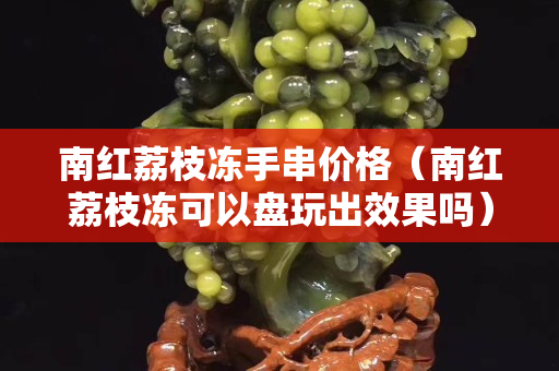 南紅荔枝凍手串價格（南紅荔枝凍可以盤玩出效果嗎）