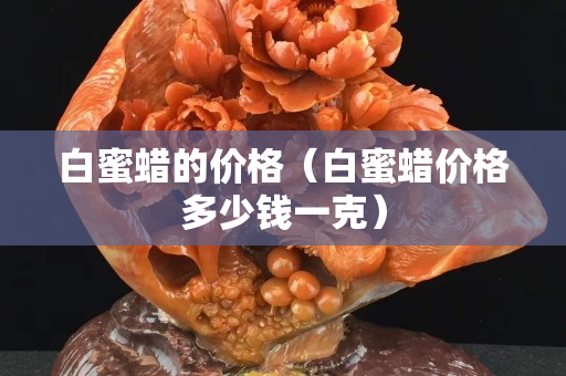 白蜜蠟的價格（白蜜蠟價格多少錢一克）