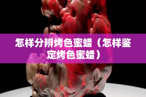 怎樣分辨烤色蜜蠟（怎樣鑒定烤色蜜蠟）