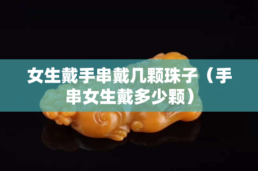 女生戴手串戴幾顆珠子（手串女生戴多少顆）