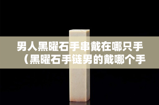 男人黑曜石手串戴在哪只手（黑曜石手鏈男的戴哪個手）