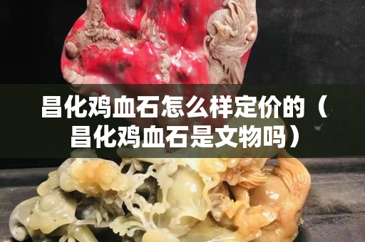 昌化雞血石怎么樣定價的（昌化雞血石是文物嗎）