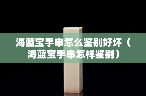 海藍(lán)寶手串怎么鑒別好壞（海藍(lán)寶手串怎樣鑒別）