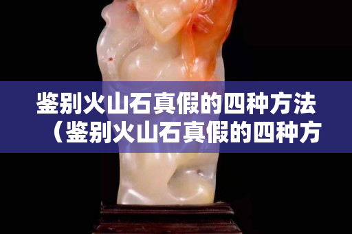 鑒別火山石真假的四種方法（鑒別火山石真假的四種方法視頻）