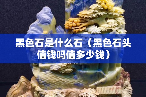 黑色石是什么石（黑色石頭值錢嗎值多少錢）