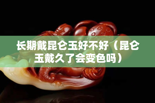 長期戴昆侖玉好不好（昆侖玉戴久了會變色嗎）