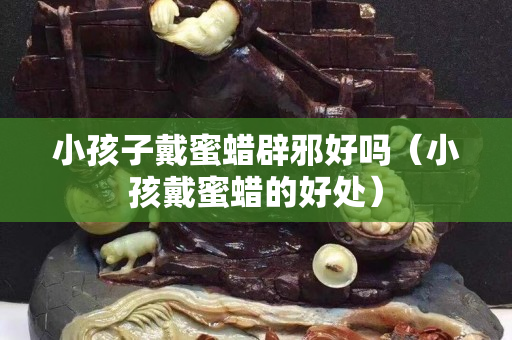 小孩子戴蜜蠟辟邪好嗎（小孩戴蜜蠟的好處）