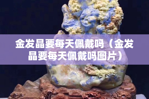 金發晶要每天佩戴嗎（金發晶要每天佩戴嗎圖片）