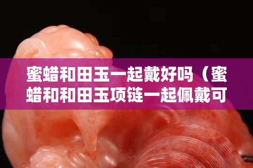蜜蠟和田玉一起戴好嗎（蜜蠟和和田玉項(xiàng)鏈一起佩戴可以嗎）