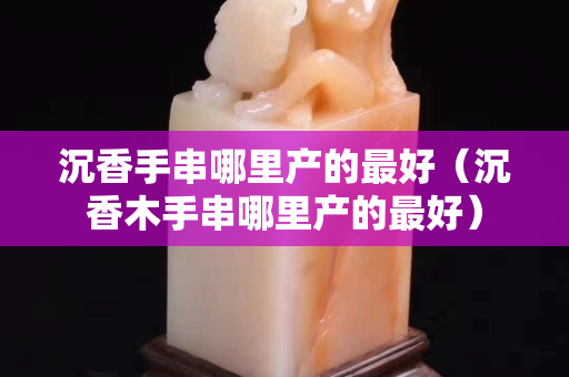 沉香手串哪里產的最好（沉香木手串哪里產的最好）