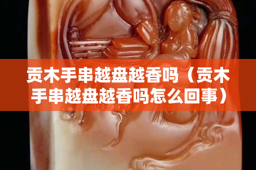 貢木手串越盤越香嗎（貢木手串越盤越香嗎怎么回事）