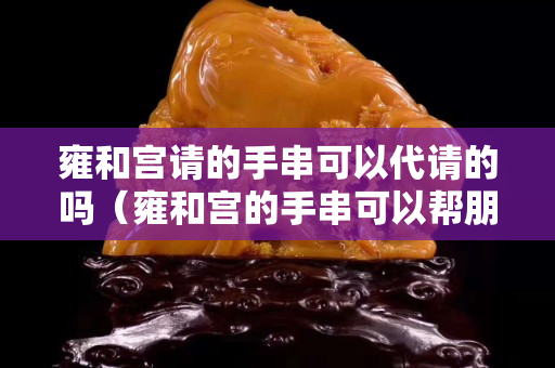 雍和宮請的手串可以代請的嗎（雍和宮的手串可以幫朋友買嗎）