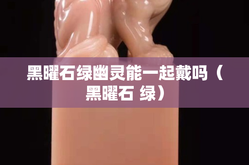 黑曜石綠幽靈能一起戴嗎（黑曜石 綠）