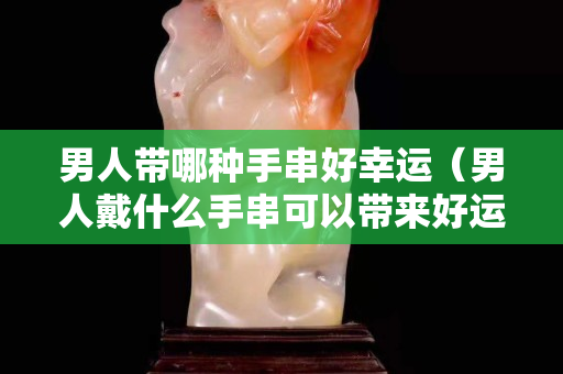 男人帶哪種手串好幸運（男人戴什么手串可以帶來好運）