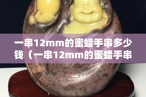 一串12mm的蜜蠟手串多少錢（一串12mm的蜜蠟手串多少錢）
