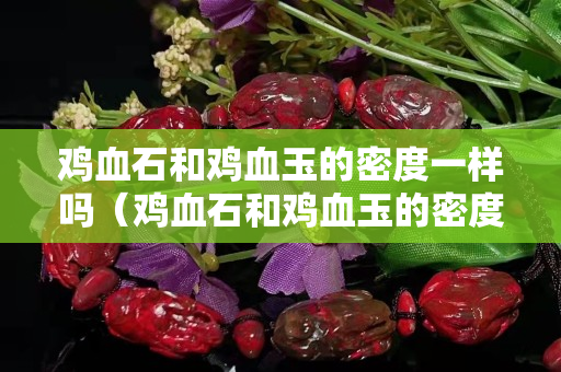 雞血石和雞血玉的密度一樣嗎（雞血石和雞血玉的密度一樣嗎為什么）