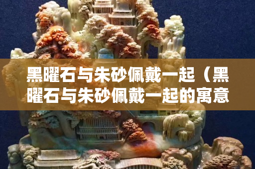 黑曜石與朱砂佩戴一起（黑曜石與朱砂佩戴一起的寓意）