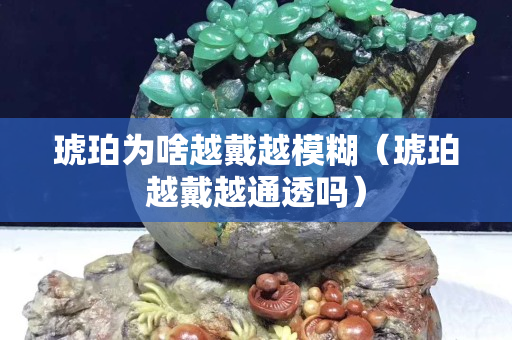 琥珀為啥越戴越模糊（琥珀越戴越通透嗎）