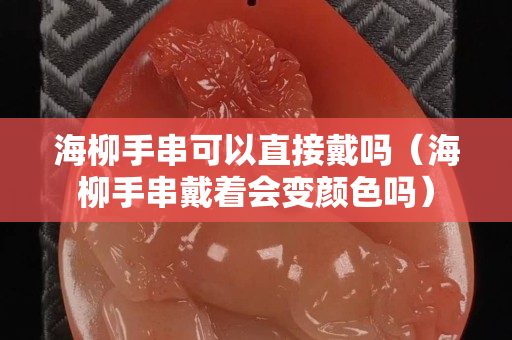 海柳手串可以直接戴嗎（海柳手串戴著會變顏色嗎）