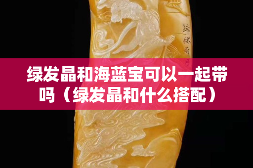 綠發晶和海藍寶可以一起帶嗎（綠發晶和什么搭配）