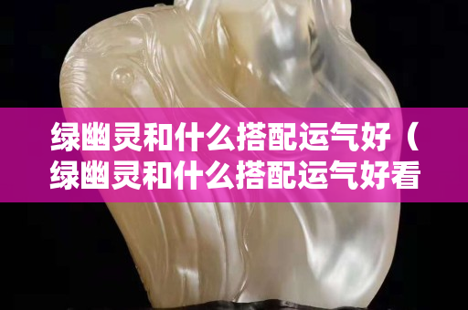 綠幽靈和什么搭配運氣好（綠幽靈和什么搭配運氣好看）