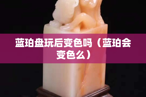 藍珀盤玩后變色嗎（藍珀會變色么）