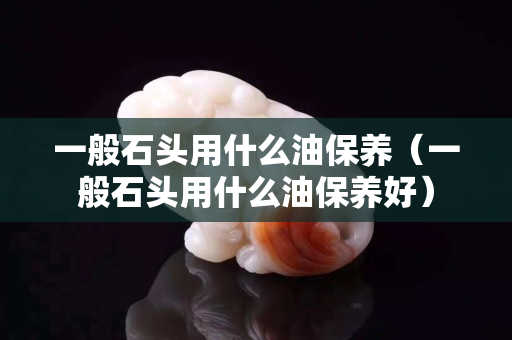 一般石頭用什么油保養（一般石頭用什么油保養好）