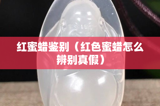紅蜜蠟鑒別（紅色蜜蠟怎么辨別真假）