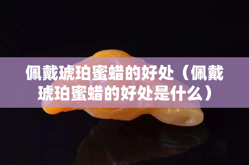 佩戴琥珀蜜蠟的好處（佩戴琥珀蜜蠟的好處是什么）
