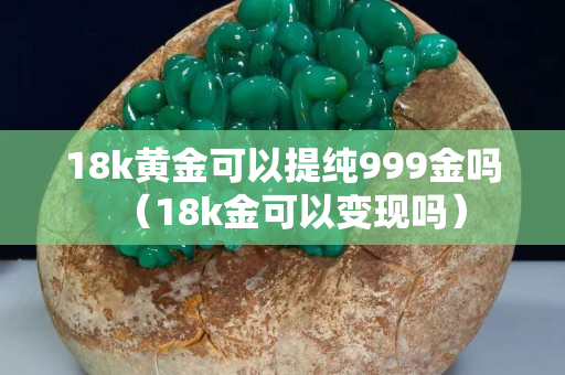 18k黃金可以提純999金嗎（18k金可以變現嗎）